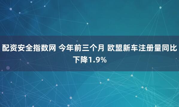 配资安全指数网 今年前三个月 欧盟新车注册量同比下降1.9%