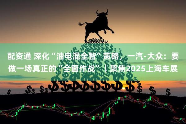 配资通 深化“油电混全智”策略，一汽-大众：要做一场真正的“全面作战”｜聚焦2025上海车展