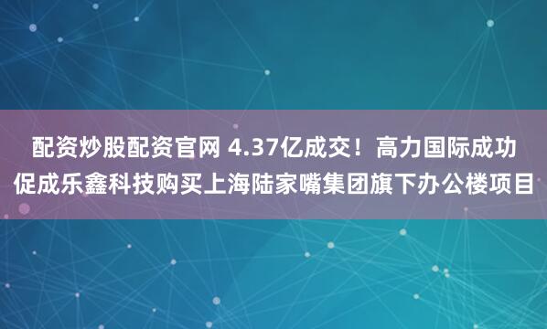配资炒股配资官网 4.37亿成交！高力国际成功促成乐鑫科技购买上海陆家嘴集团旗下办公楼项目