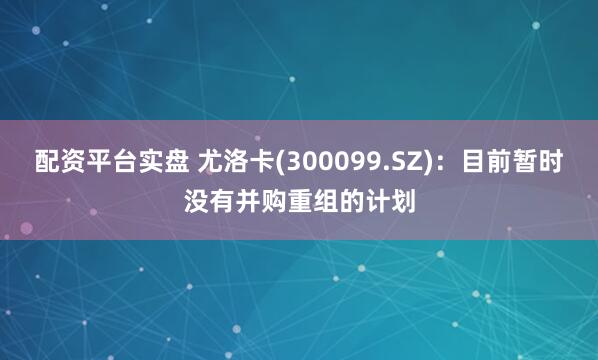 配资平台实盘 尤洛卡(300099.SZ)：目前暂时没有并购重组的计划