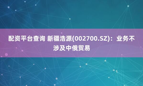 配资平台查询 新疆浩源(002700.SZ)：业务不涉及中俄贸易