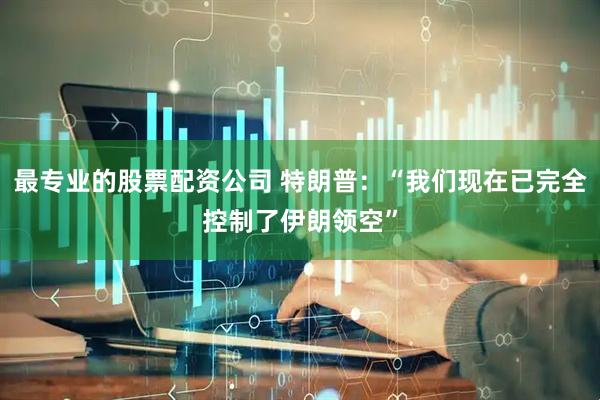 最专业的股票配资公司 特朗普：“我们现在已完全控制了伊朗领空”