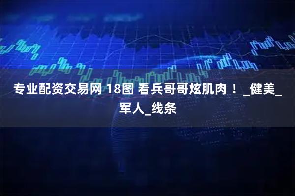 专业配资交易网 18图 看兵哥哥炫肌肉 ！_健美_军人_线条