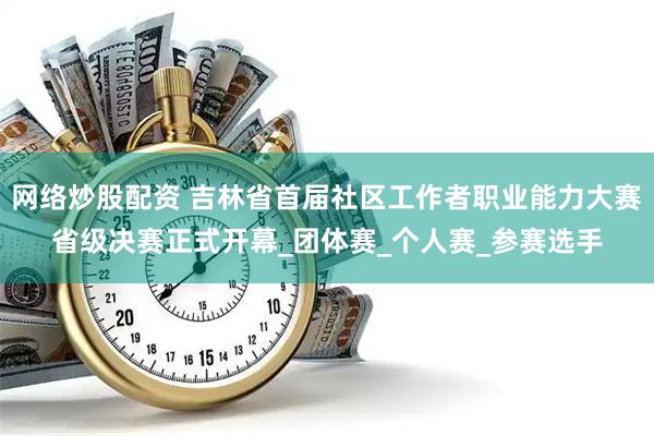 网络炒股配资 吉林省首届社区工作者职业能力大赛省级决赛正式开幕_团体赛_个人赛_参赛选手