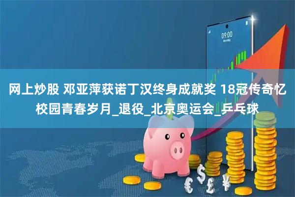 网上炒股 邓亚萍获诺丁汉终身成就奖 18冠传奇忆校园青春岁月_退役_北京奥运会_乒乓球