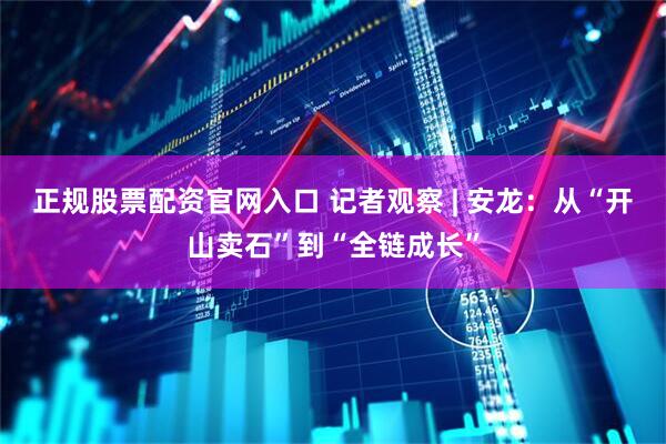 正规股票配资官网入口 记者观察 | 安龙：从“开山卖石”到“全链成长”