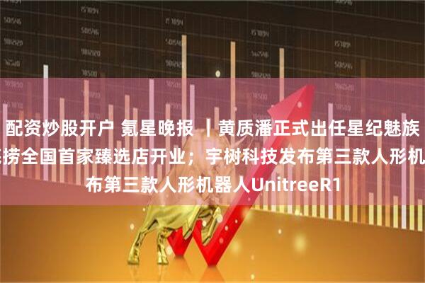 配资炒股开户 氪星晚报 ｜黄质潘正式出任星纪魅族集团CEO；海底捞全国首家臻选店开业；宇树科技发布第三款人形机器人UnitreeR1