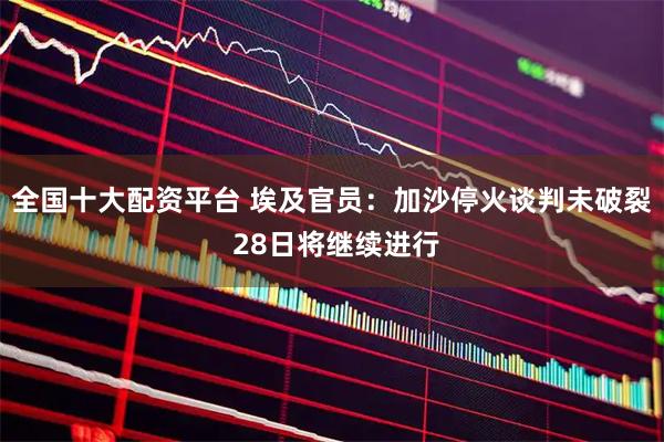 全国十大配资平台 埃及官员：加沙停火谈判未破裂 28日将继续进行