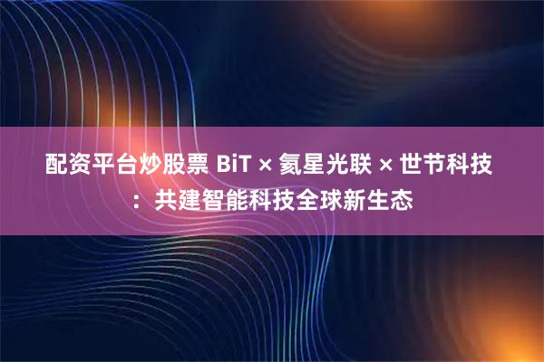 配资平台炒股票 BiT × 氦星光联 × 世节科技 ：共建智能科技全球新生态