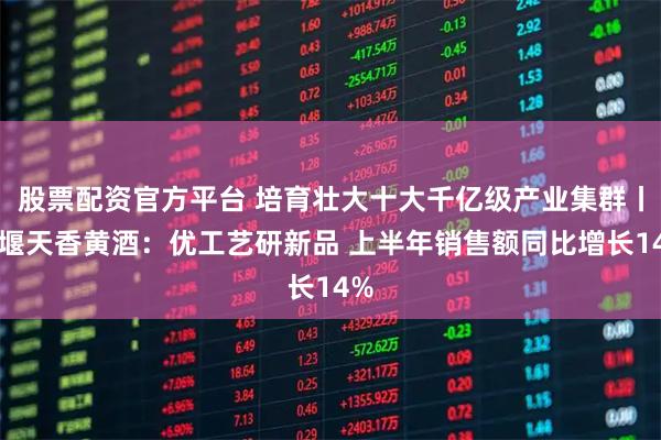 股票配资官方平台 培育壮大十大千亿级产业集群丨十堰天香黄酒：优工艺研新品 上半年销售额同比增长14%