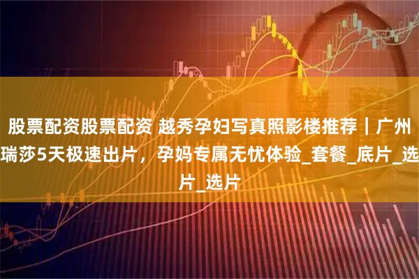 股票配资股票配资 越秀孕妇写真照影楼推荐｜广州玛瑞莎5天极速出片，孕妈专属无忧体验_套餐_底片_选片