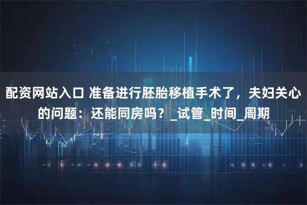 配资网站入口 准备进行胚胎移植手术了，夫妇关心的问题：还能同房吗？_试管_时间_周期
