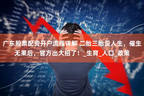 广东股票配资开户流程详解 二胎三胎没人生，催生无果后，官方出大招了！_生育_人口_政策