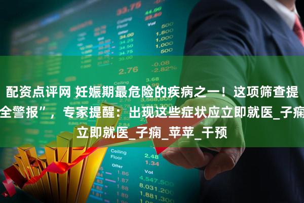 配资点评网 妊娠期最危险的疾病之一！这项筛查提前拉响 “安全警报”，专家提醒：出现这些症状应立即就医_子痫_苹苹_干预