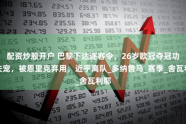 配资炒股开户 巴黎下达逐客令，26岁欧冠夺冠功勋失宠，被恩里克弃用，近乎离队_多纳鲁马_赛季_舍瓦利耶