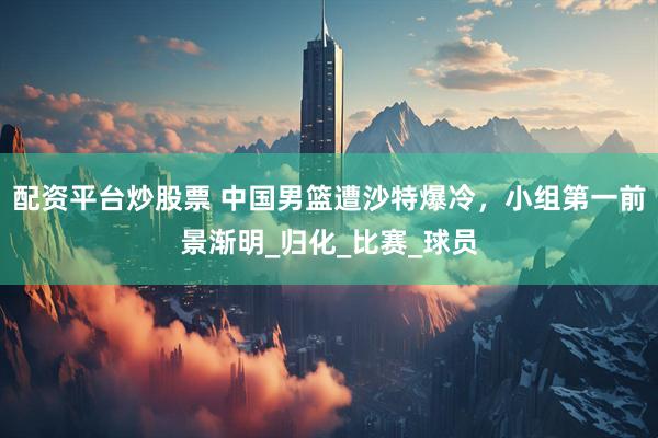 配资平台炒股票 中国男篮遭沙特爆冷，小组第一前景渐明_归化_比赛_球员