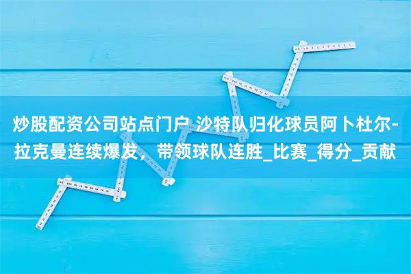 炒股配资公司站点门户 沙特队归化球员阿卜杜尔-拉克曼连续爆发，带领球队连胜_比赛_得分_贡献