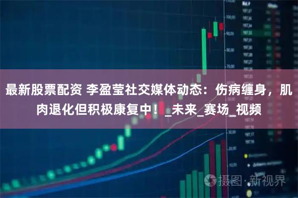 最新股票配资 李盈莹社交媒体动态：伤病缠身，肌肉退化但积极康复中！_未来_赛场_视频