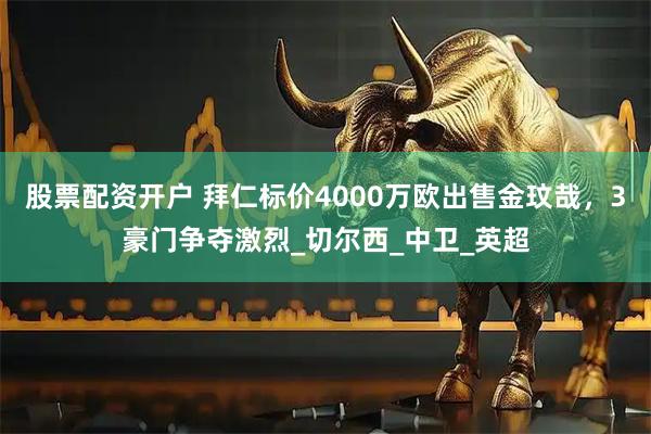 股票配资开户 拜仁标价4000万欧出售金玟哉，3豪门争夺激烈_切尔西_中卫_英超