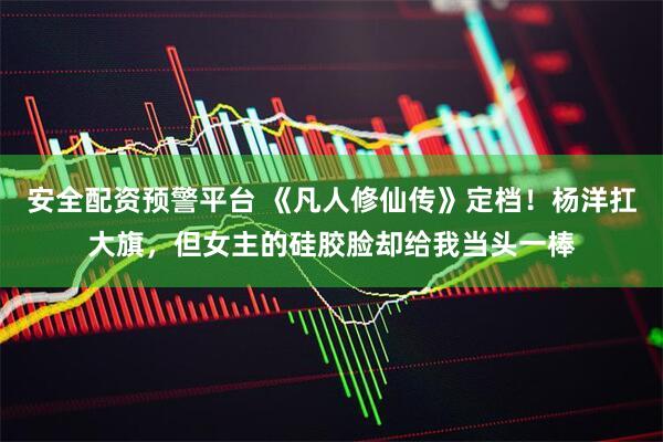 安全配资预警平台 《凡人修仙传》定档！杨洋扛大旗，但女主的硅胶脸却给我当头一棒