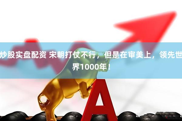 炒股实盘配资 宋朝打仗不行，但是在审美上，领先世界1000年！