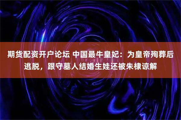 期货配资开户论坛 中国最牛皇妃：为皇帝殉葬后逃脱，跟守墓人结婚生娃还被朱棣谅解