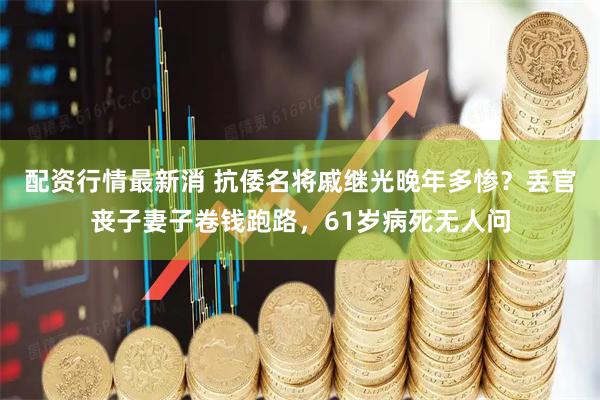 配资行情最新消 抗倭名将戚继光晚年多惨？丢官丧子妻子卷钱跑路，61岁病死无人问