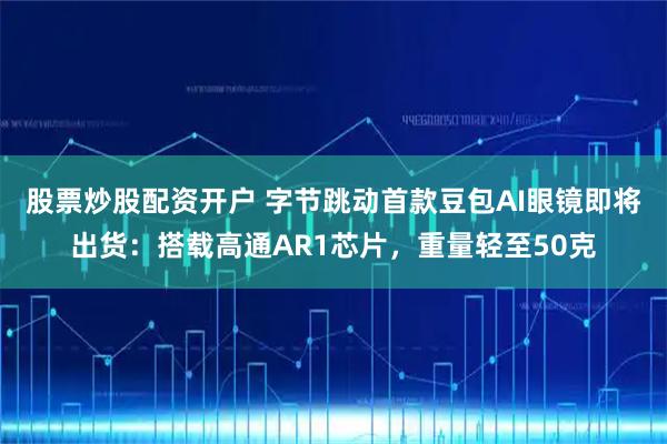 股票炒股配资开户 字节跳动首款豆包AI眼镜即将出货：搭载高通AR1芯片，重量轻至50克